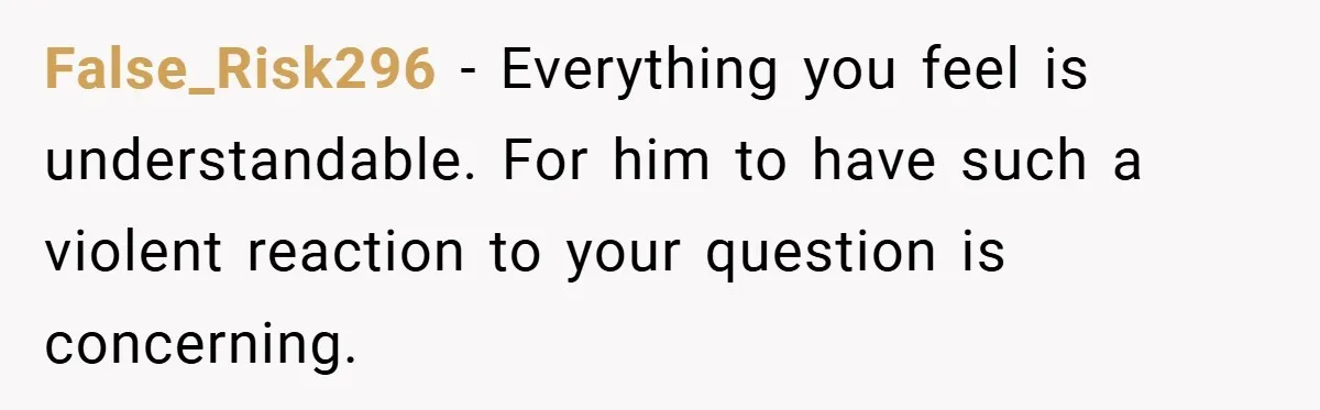 False_Risk296 − Everything you feel is understandable. For him to have such a violent reaction to your question is concerning.