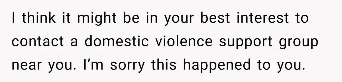 I think it might be in your best interest to contact a domestic violence support group near you. I’m sorry this happened to you.