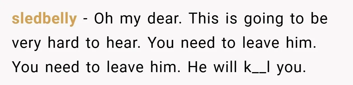 sledbelly − Oh my dear. This is going to be very hard to hear. You need to leave him. You need to leave him. He will k__l you.