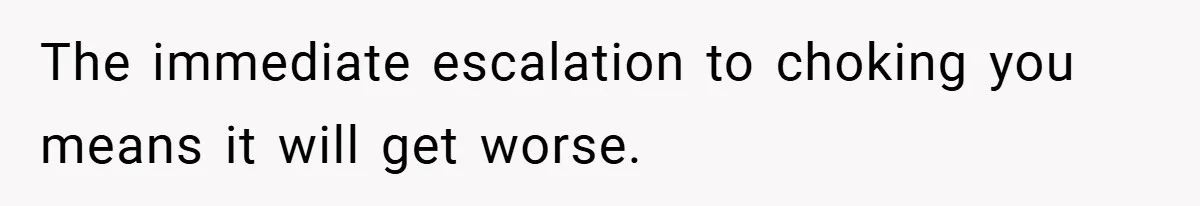 The immediate escalation to choking you means it will get worse.