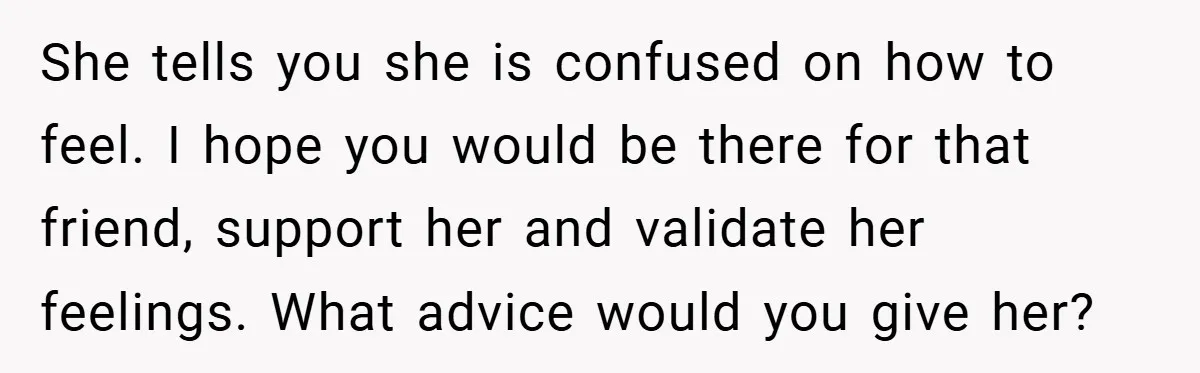 She tells you she is confused on how to feel. I hope you would be there for that friend, support her and validate her feelings. What advice would you give...