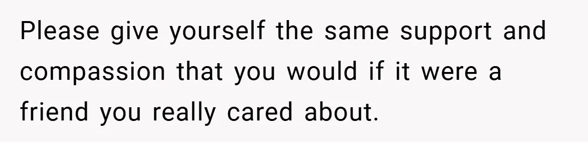 Please give yourself the same support and compassion that you would if it were a friend you really cared about.
