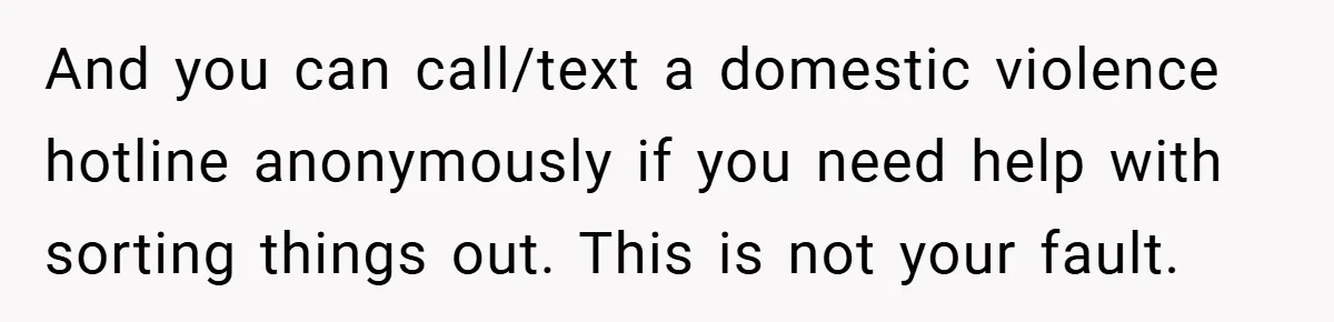 And you can call/text a domestic violence hotline anonymously if you need help with sorting things out. This is not your fault.