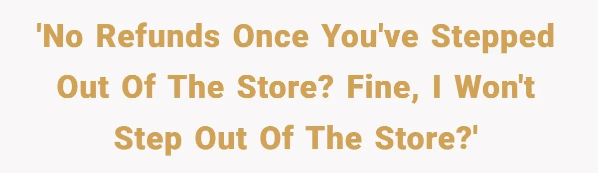 'No refunds once you've stepped out of the store? Fine, I won't step out of the store?'