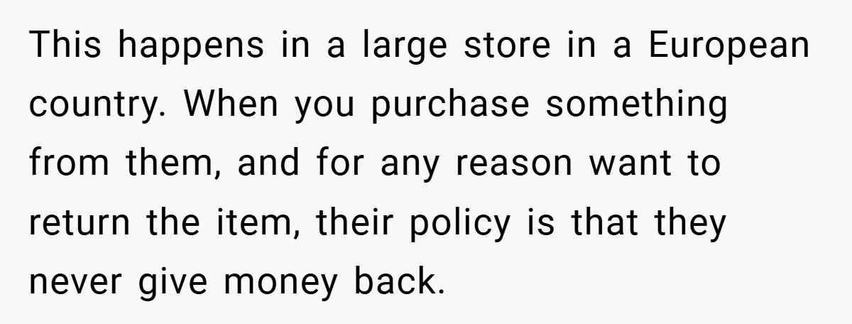 This happens in a large store in a European country. When you purchase something from them, and for any reason want to return the item, their policy is that they...