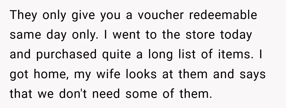 They only give you a voucher redeemable same day only. I went to the store today and purchased quite a long list of items. I got home, my wife looks...