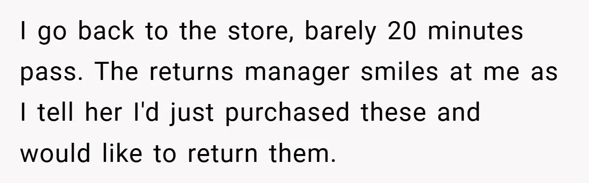 I go back to the store, barely 20 minutes pass. The returns manager smiles at me as I tell her I'd just purchased these and would like to return them.