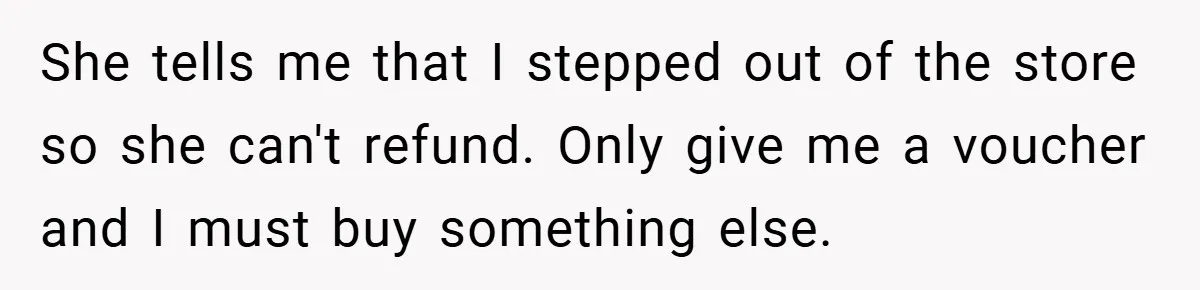 She tells me that I stepped out of the store so she can't refund. Only give me a voucher and I must buy something else.