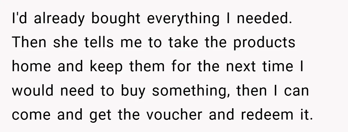I'd already bought everything I needed. Then she tells me to take the products home and keep them for the next time I would need to buy something, then I...