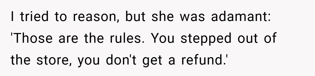 I tried to reason, but she was adamant: 'Those are the rules. You stepped out of the store, you don't get a refund.'