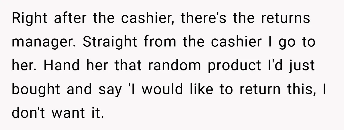 Right after the cashier, there's the returns manager. Straight from the cashier I go to her. Hand her that random product I'd just bought and say 'I would like to...