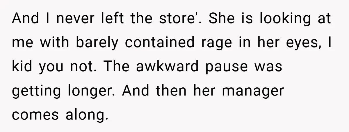 And I never left the store'. She is looking at me with barely contained rage in her eyes, I kid you not. The awkward pause was getting longer. And then...