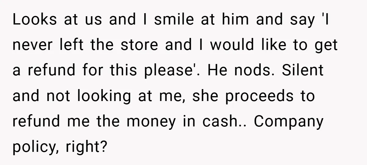 Looks at us and I smile at him and say 'I never left the store and I would like to get a refund for this please'. He nods. Silent and...