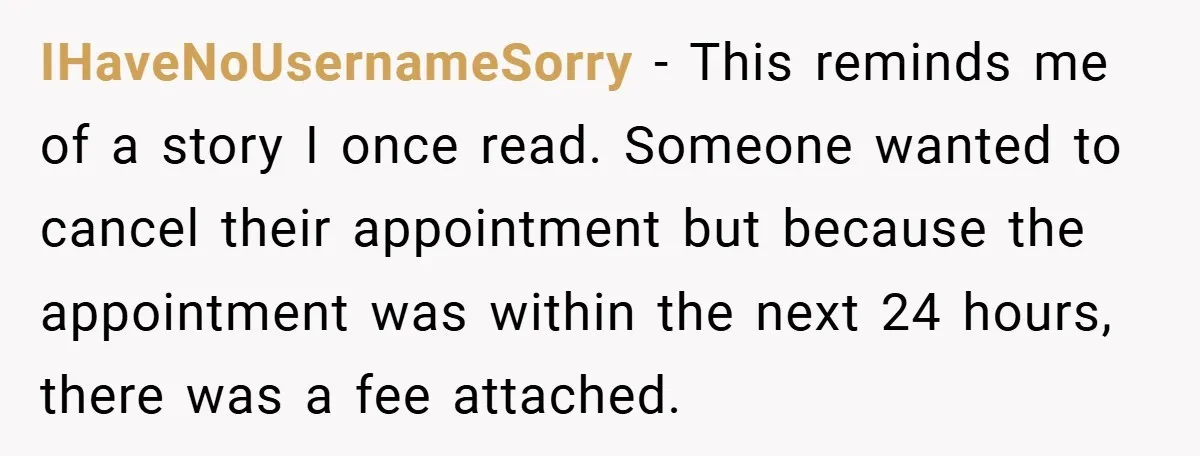 IHaveNoUsernameSorry − This reminds me of a story I once read. Someone wanted to cancel their appointment but because the appointment was within the next 24 hours, there was a...