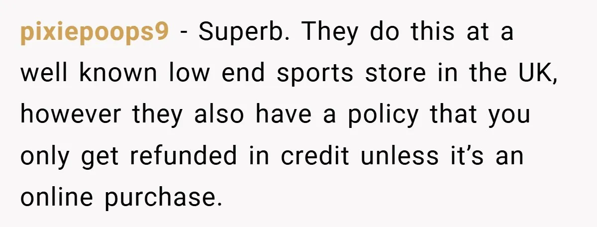 pixiepoops9 − Superb. They do this at a well known low end sports store in the UK, however they also have a policy that you only get refunded in credit...