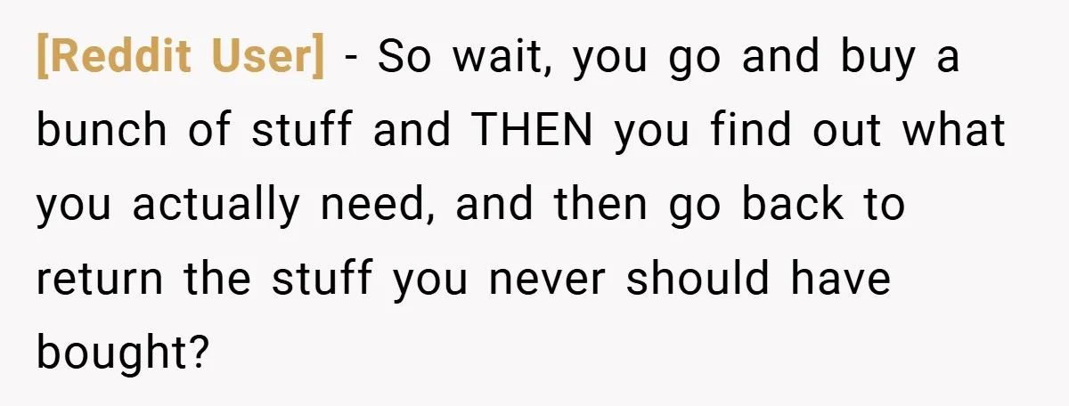 [Reddit User] − So wait, you go and buy a bunch of stuff and THEN you find out what you actually need, and then go back to return the stuff...