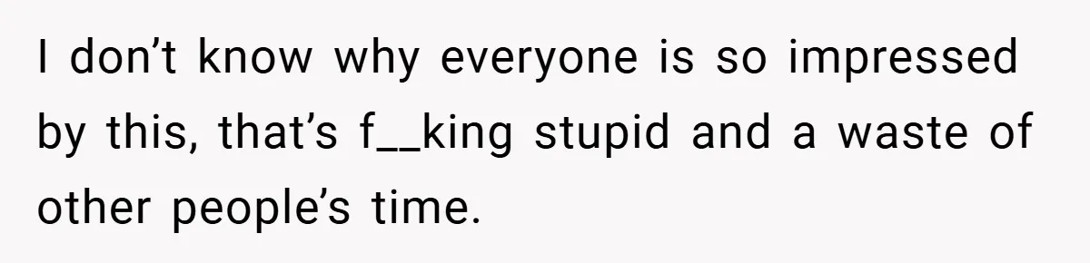 I don’t know why everyone is so impressed by this, that’s f__king stupid and a waste of other people’s time.