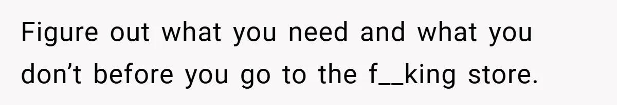 Figure out what you need and what you don’t before you go to the f__king store.