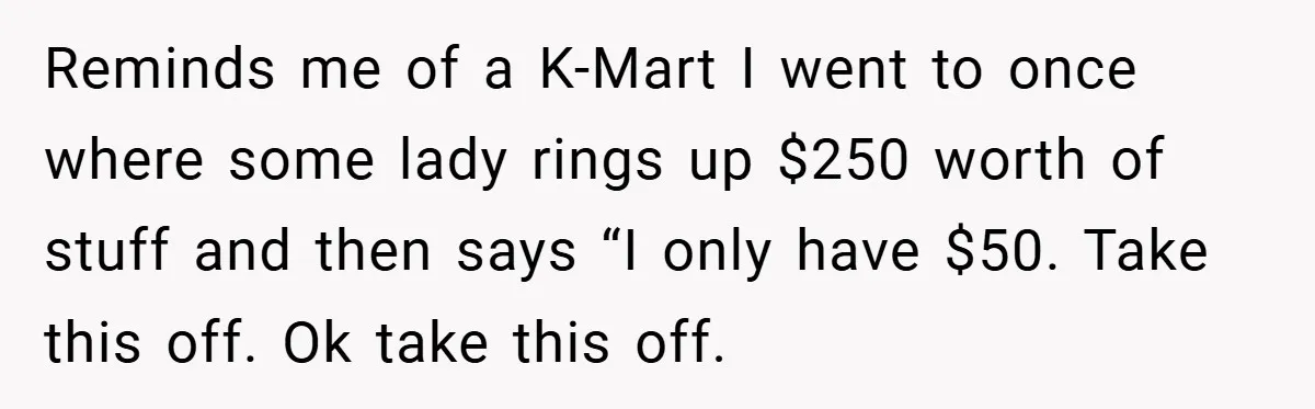 Reminds me of a K-Mart I went to once where some lady rings up $250 worth of stuff and then says “I only have $50. Take this off. Ok take...