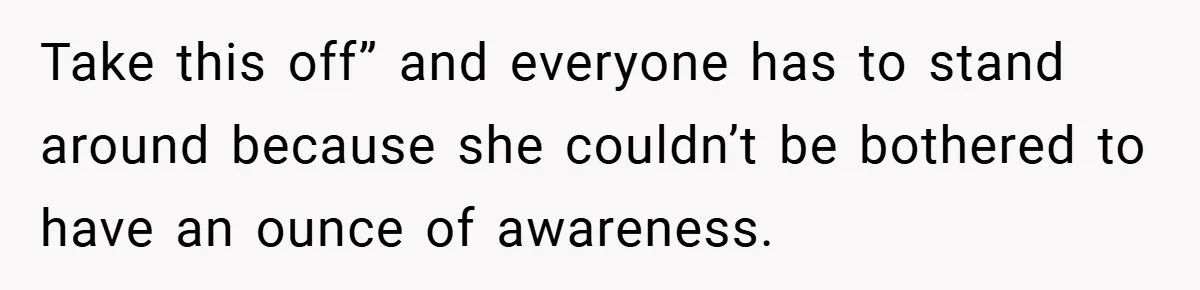 Take this off” and everyone has to stand around because she couldn’t be bothered to have an ounce of awareness.