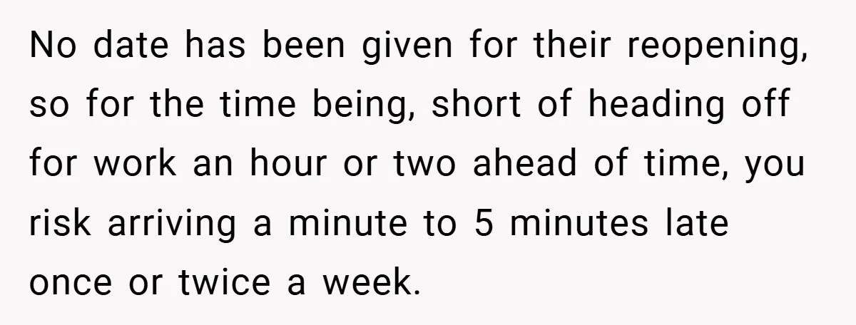 No date has been given for their reopening, so for the time being, short of heading off for work an hour or two ahead of time, you risk arriving a...