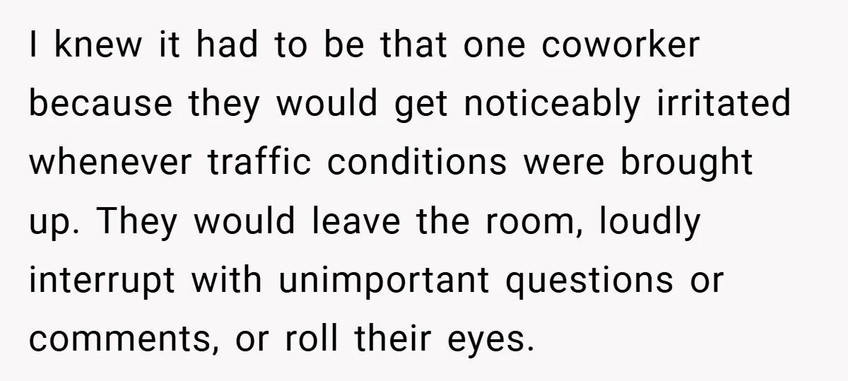 I knew it had to be that one coworker because they would get noticeably irritated whenever traffic conditions were brought up. They would leave the room, loudly interrupt with unimportant...