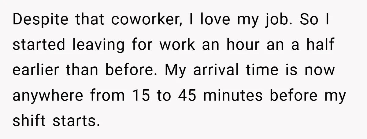 Despite that coworker, I love my job. So I started leaving for work an hour an a half earlier than before. My arrival time is now anywhere from 15 to...