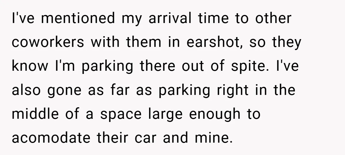 I've mentioned my arrival time to other coworkers with them in earshot, so they know I'm parking there out of spite. I've also gone as far as parking right in...