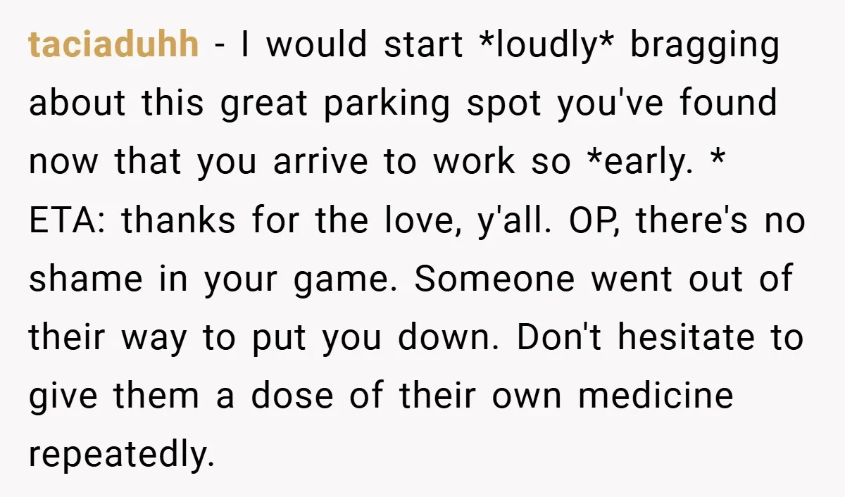 taciaduhh − I would start *loudly* bragging about this great parking spot you've found now that you arrive to work so *early. * ETA: thanks for the love, y'all. OP,...