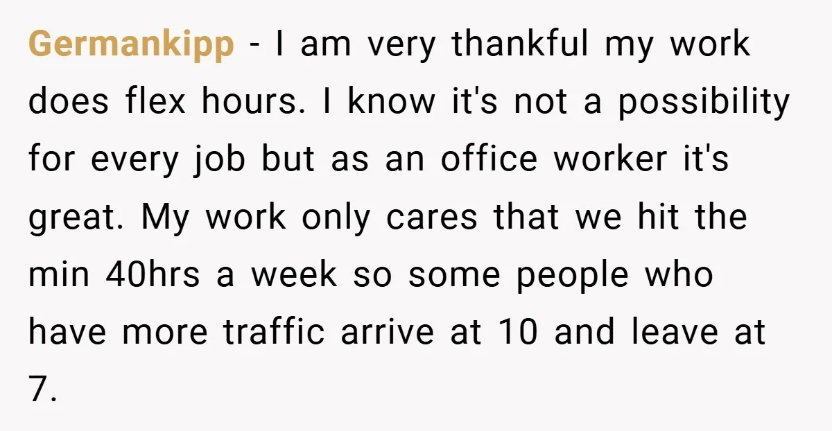 Germankipp − I am very thankful my work does flex hours. I know it's not a possibility for every job but as an office worker it's great. My work only...