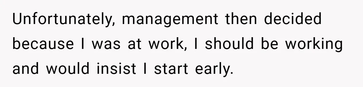 Unfortunately, management then decided because I was at work, I should be working and would insist I start early.