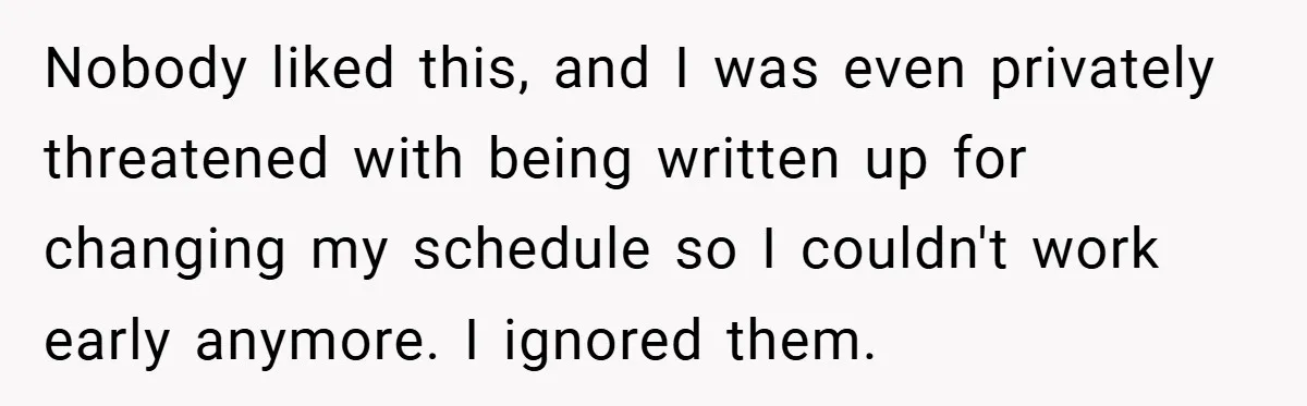 Nobody liked this, and I was even privately threatened with being written up for changing my schedule so I couldn't work early anymore. I ignored them.