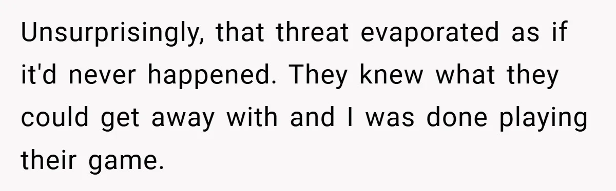 Unsurprisingly, that threat evaporated as if it'd never happened. They knew what they could get away with and I was done playing their game.