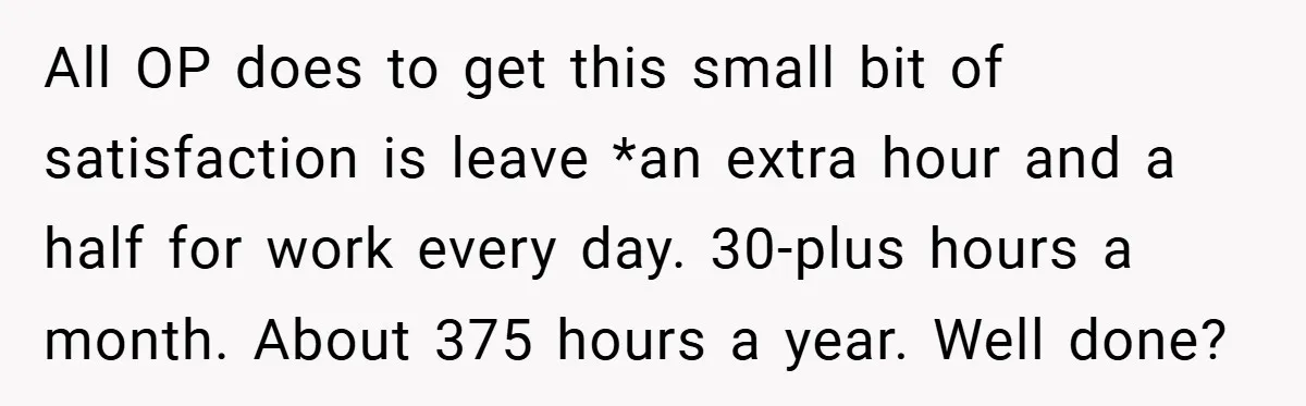 All OP does to get this small bit of satisfaction is leave *an extra hour and a half for work every day. 30-plus hours a month. About 375 hours a...
