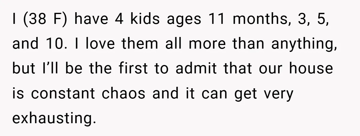 I (38 F) have 4 kids ages 11 months, 3, 5, and 10. I love them all more than anything, but I’ll be the first to admit that our house...