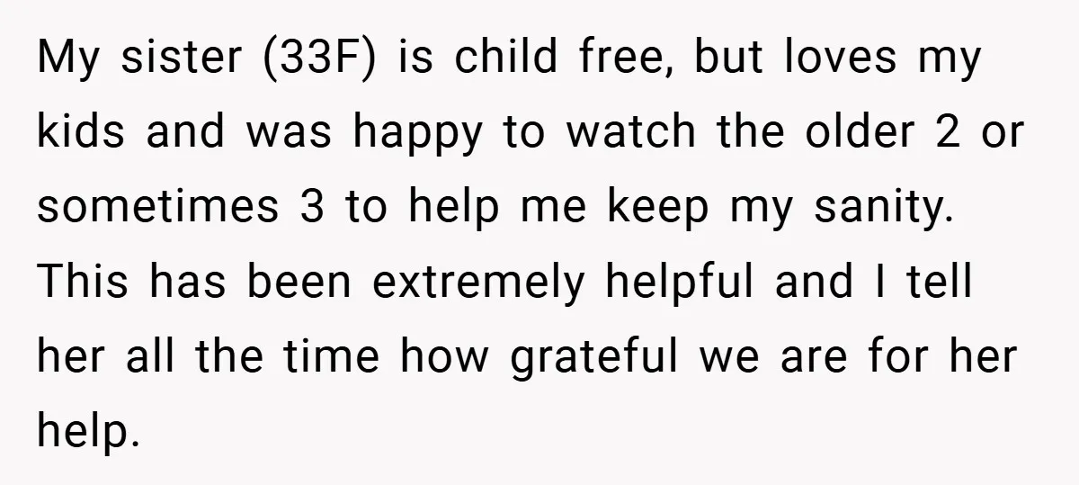 My sister (33F) is child free, but loves my kids and was happy to watch the older 2 or sometimes 3 to help me keep my sanity. This has been...