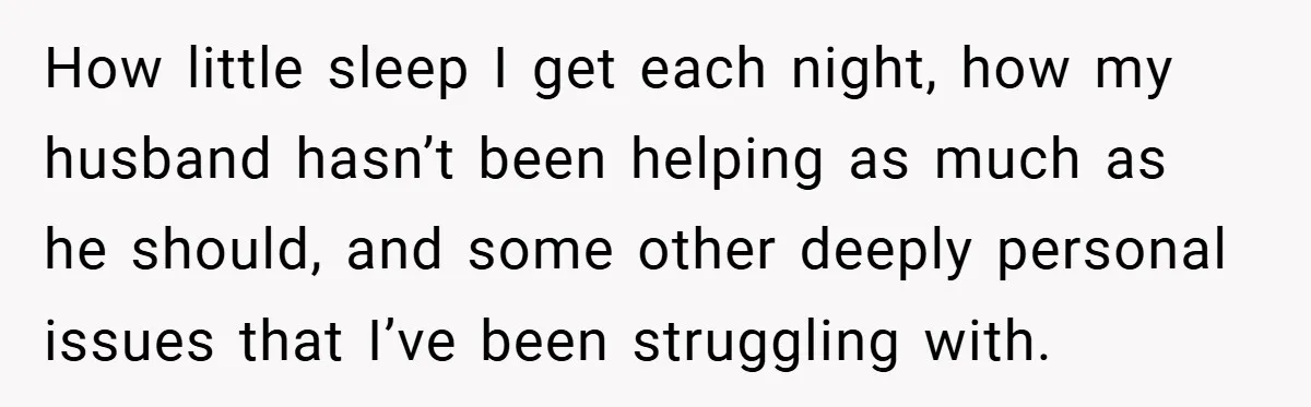 How little sleep I get each night, how my husband hasn’t been helping as much as he should, and some other deeply personal issues that I’ve been struggling with.