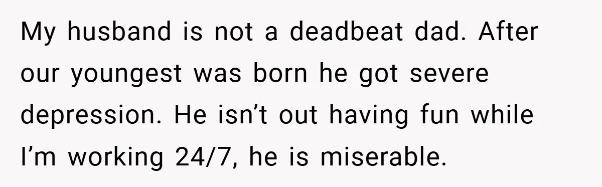 My husband is not a deadbeat dad. After our youngest was born he got severe depression. He isn’t out having fun while I’m working 24/7, he is miserable.