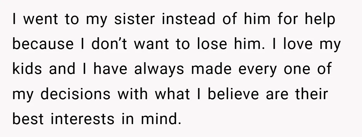 I went to my sister instead of him for help because I don’t want to lose him. I love my kids and I have always made every one of my...