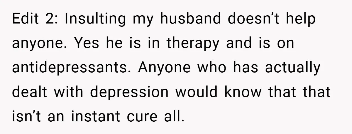Edit 2: Insulting my husband doesn’t help anyone. Yes he is in therapy and is on antidepressants. Anyone who has actually dealt with depression would know that that isn’t an...