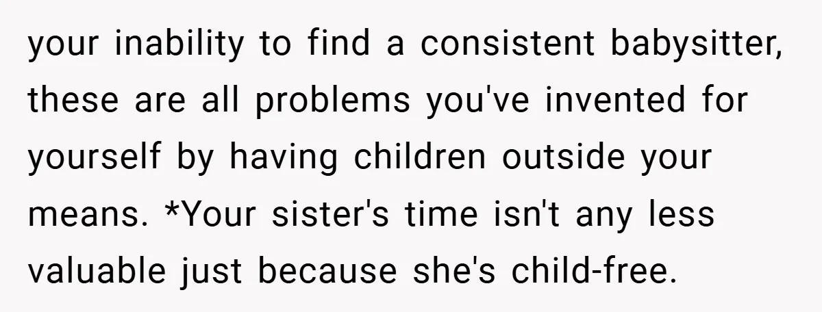 your inability to find a consistent babysitter, these are all problems you've invented for yourself by having children outside your means. *Your sister's time isn't any less valuable just because...