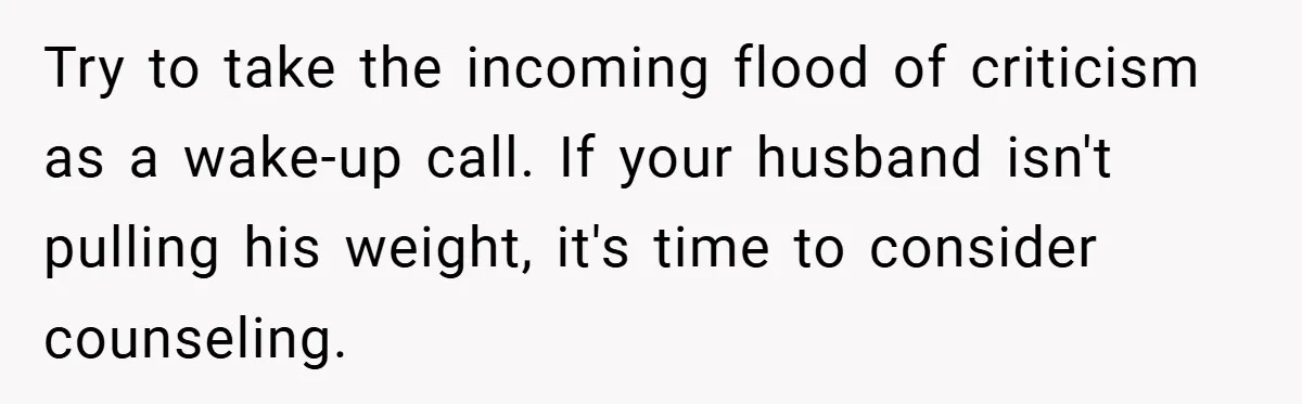 Try to take the incoming flood of criticism as a wake-up call. If your husband isn't pulling his weight, it's time to consider counseling.