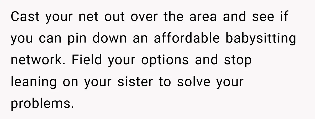 Cast your net out over the area and see if you can pin down an affordable babysitting network. Field your options and stop leaning on your sister to solve your...