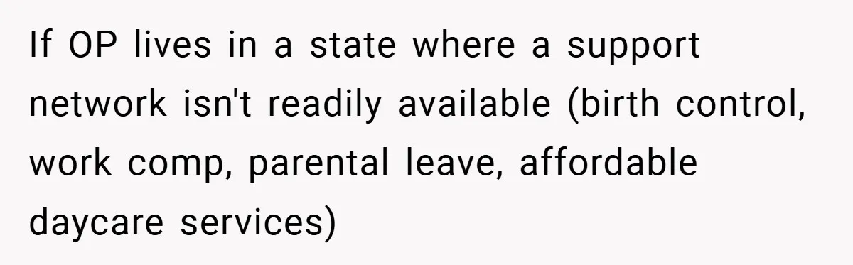 If OP lives in a state where a support network isn't readily available (birth control, work comp, parental leave, affordable daycare services)