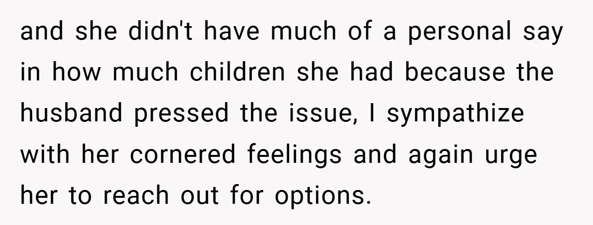 and she didn't have much of a personal say in how much children she had because the husband pressed the issue, I sympathize with her cornered feelings and again urge...