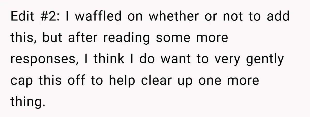 Edit #2: I waffled on whether or not to add this, but after reading some more responses, I think I do want to very gently cap this off to help...