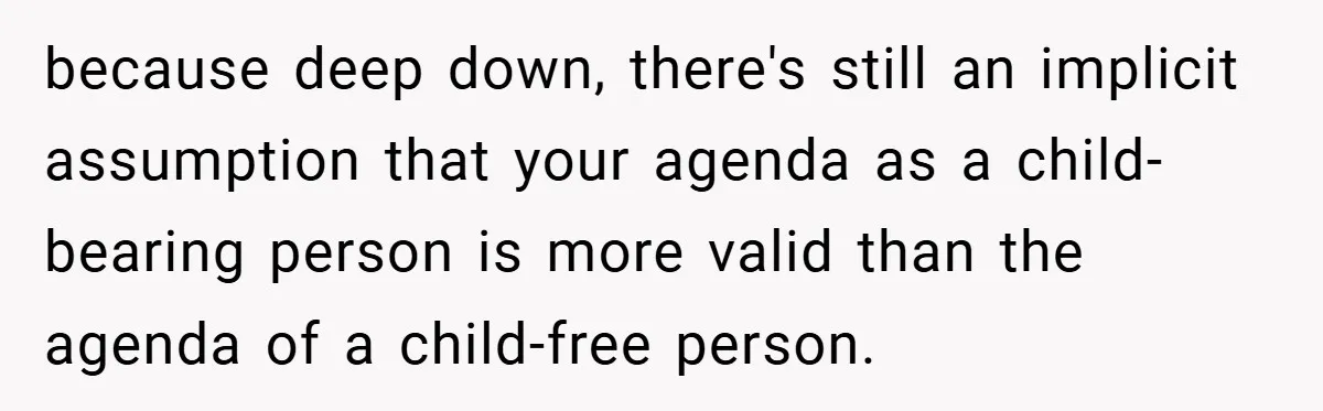 because deep down, there's still an implicit assumption that your agenda as a child-bearing person is more valid than the agenda of a child-free person.