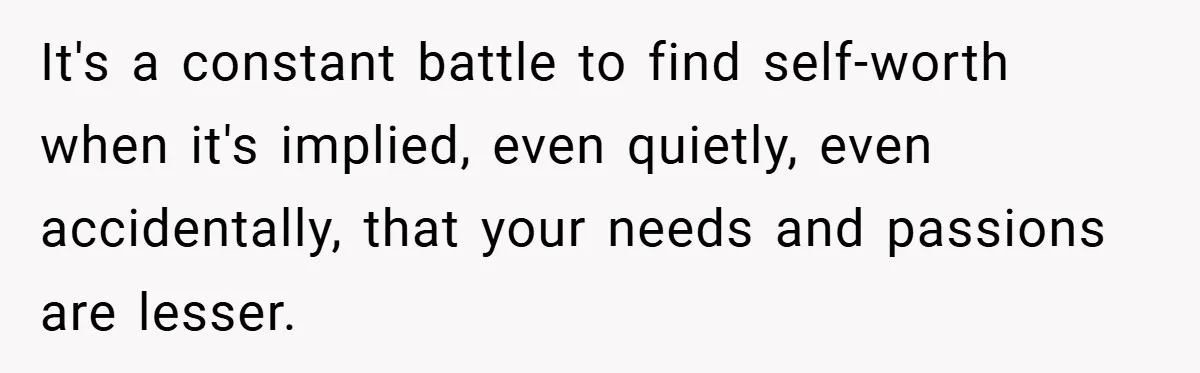 It's a constant battle to find self-worth when it's implied, even quietly, even accidentally, that your needs and passions are lesser.