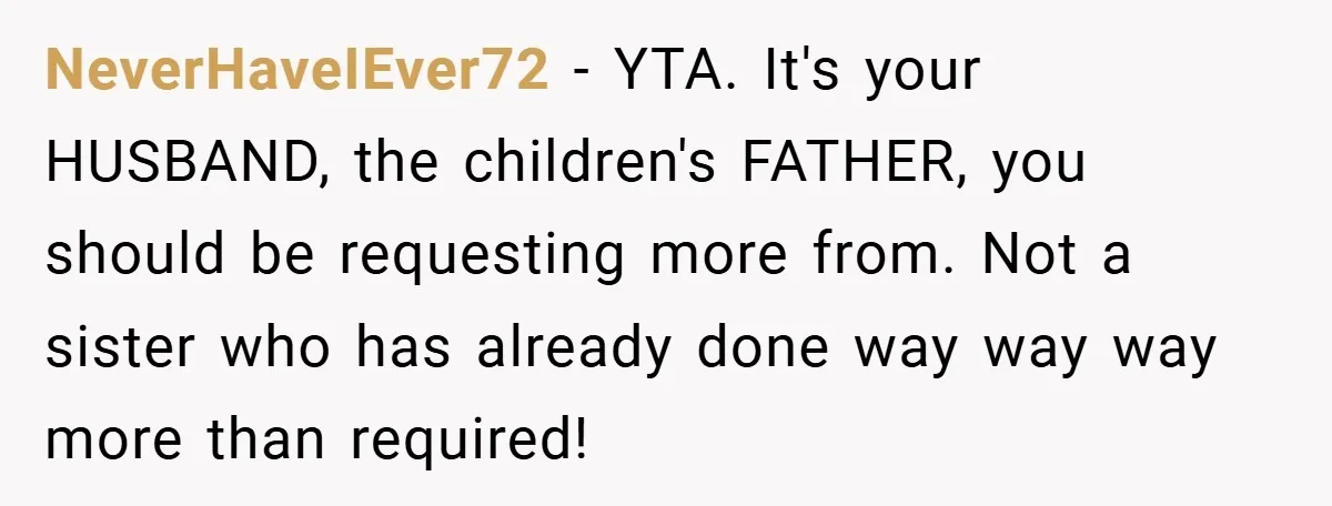 NeverHaveIEver72 − YTA. It's your HUSBAND, the children's FATHER, you should be requesting more from. Not a sister who has already done way way way more than required!
