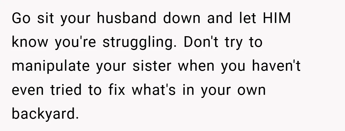Go sit your husband down and let HIM know you're struggling. Don't try to manipulate your sister when you haven't even tried to fix what's in your own backyard.